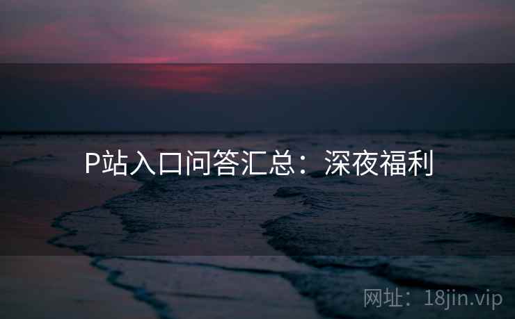 P站入口问答汇总:深夜福利 P站入口问答汇总:深夜福利