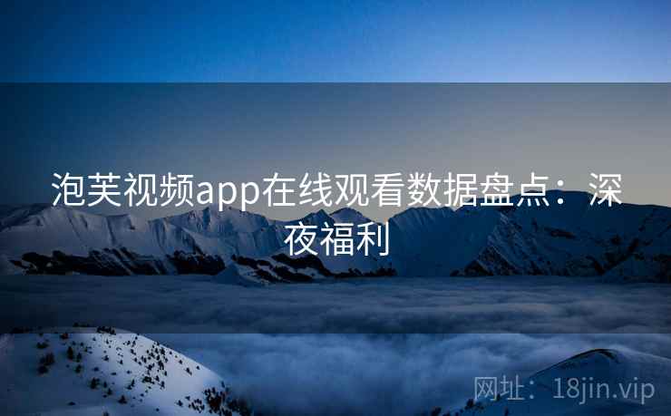 泡芙视频app在线观看数据盘点：深夜福利