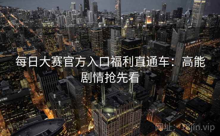 每日大赛官方入口福利直通车:高能剧情抢先看 每日大赛官方入口福利直通车:高能剧情抢先看
