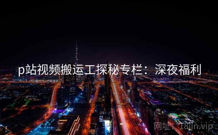 p站视频搬运工探秘专栏：深夜福利