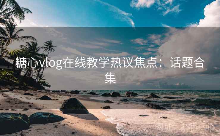 糖心vlog在线教学热议焦点：话题合集
