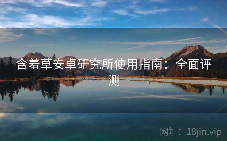 含羞草安卓研究所使用指南:全面评测 含羞草安卓研究所使用指南:全面评测