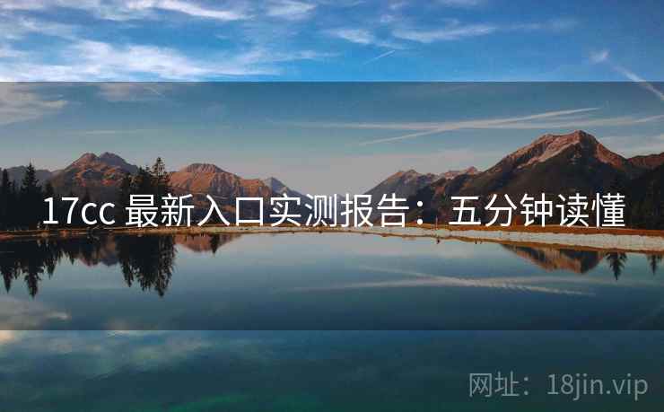 17cc 最新入口实测报告：五分钟读懂